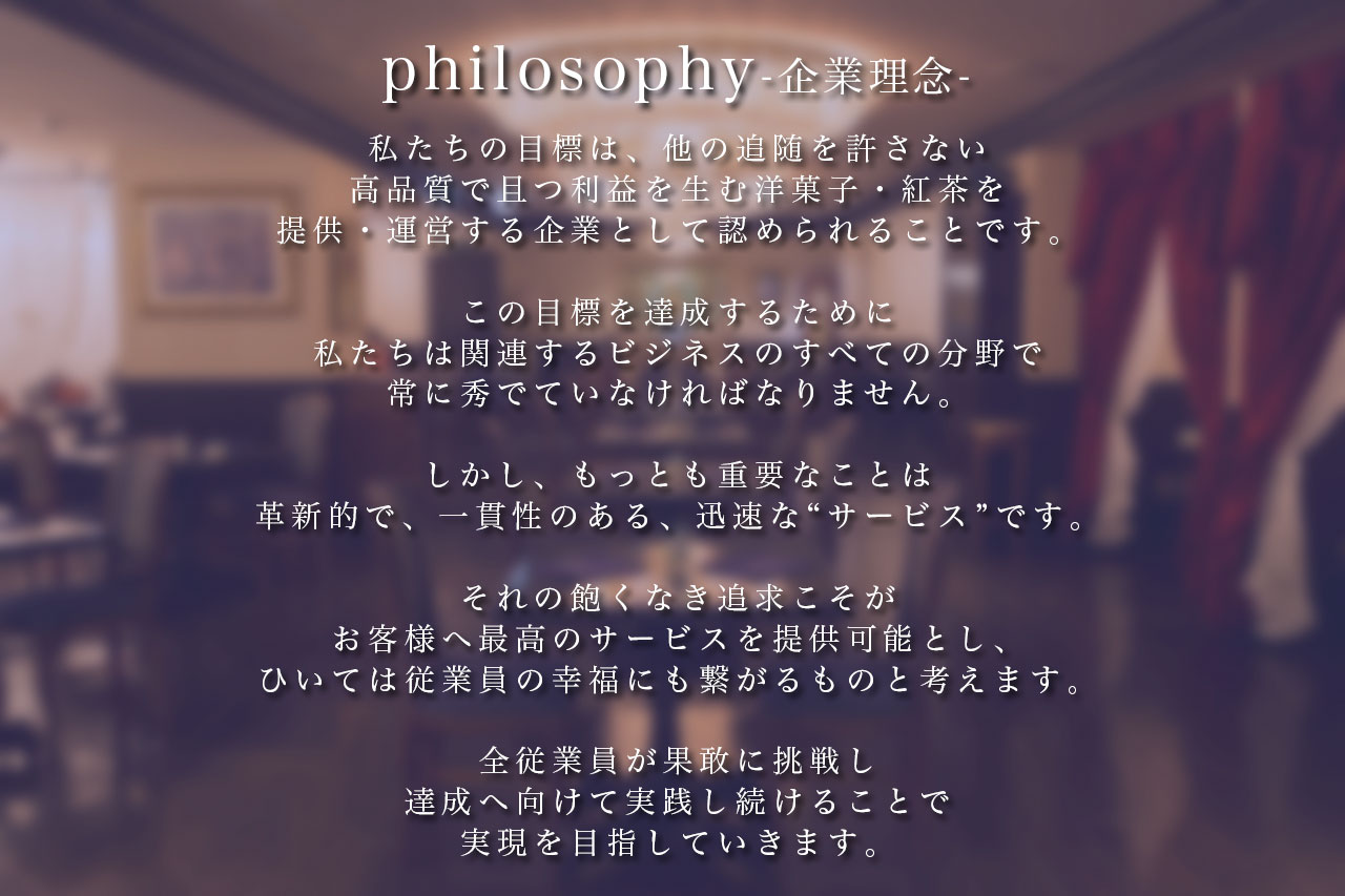 企業理念 私たちの目標は、他の追随を許さない高品質で且つ利益を生む洋菓子・紅茶を提供・運営する企業として認められることです。この目標を達成するために私たちは関連するビジネスのすべての分野で常に秀でていなければなりません。しかし、もっとも重要なことは革新的で、一貫性のある、迅速な“サービス”です。